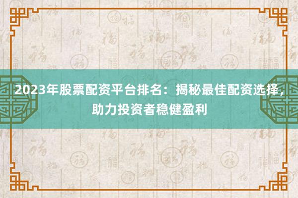 2023年股票配资平台排名：揭秘最佳配资选择，助力投资者稳健盈利