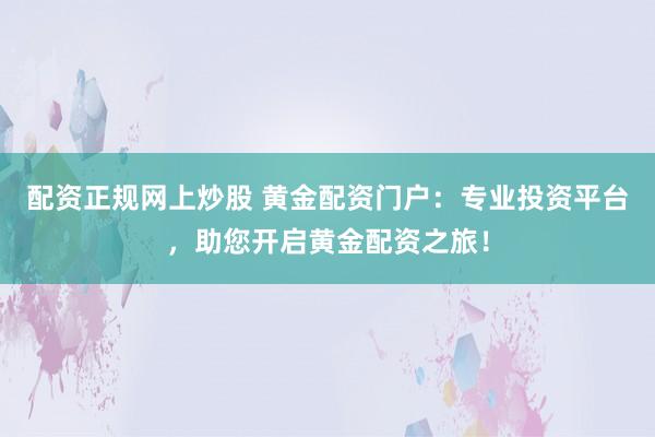 配资正规网上炒股 黄金配资门户：专业投资平台，助您开启黄金配资之旅！