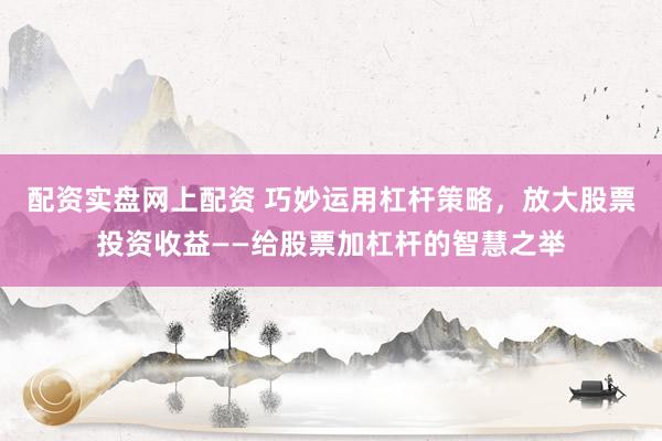 配资实盘网上配资 巧妙运用杠杆策略，放大股票投资收益——给股票加杠杆的智慧之举