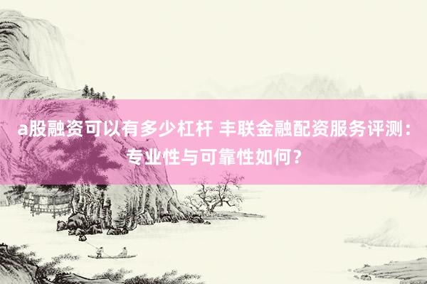 a股融资可以有多少杠杆 丰联金融配资服务评测：专业性与可靠性如何？