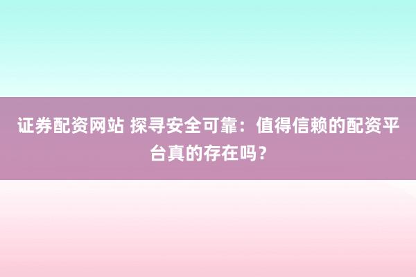 证券配资网站 探寻安全可靠：值得信赖的配资平台真的存在吗？