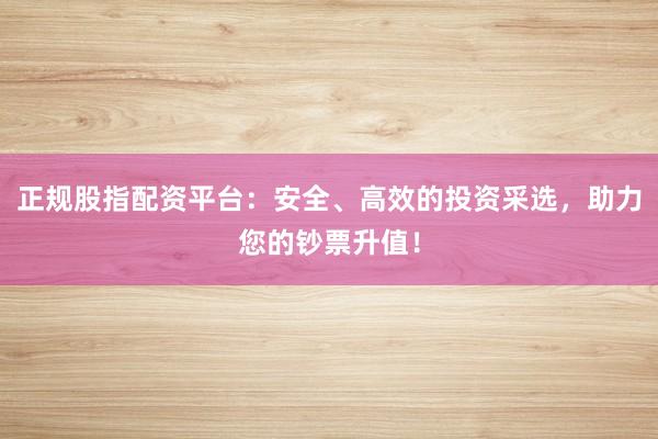 正规股指配资平台：安全、高效的投资采选，助力您的钞票升值！
