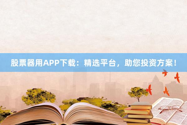 股票器用APP下载：精选平台，助您投资方案！